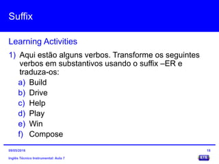 Suffix
Inglês Técnico Instrumental: Aula 7
Learning Activities
18
1) Aqui estão alguns verbos. Transforme os seguintes
verbos em substantivos usando o suffix –ER e
traduza-os:
a) Build
b) Drive
c) Help
d) Play
e) Win
f) Compose
09/05/2016
 
