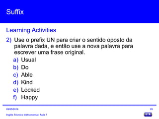 Suffix
Inglês Técnico Instrumental: Aula 7
Learning Activities
20
2) Use o prefix UN para criar o sentido oposto da
palavra dada, e então use a nova palavra para
escrever uma frase original.
a) Usual
b) Do
c) Able
d) Kind
e) Locked
f) Happy
09/05/2016
 