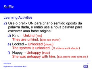 Suffix
Inglês Técnico Instrumental: Aula 7
Learning Activities
22
2) Use o prefix UN para criar o sentido oposto da
palavra dada, e então use a nova palavra para
escrever uma frase original.
d) Kind – Unkind (mal)
They are unkind. (Eles são cruéis.)
e) Locked – Unlocked (aberto)
The system is unlocked. (O sistema está aberto.)
f) Happy – Unhappy (triste)
She was unhappy with him. (Ela estava triste com ele.)
09/05/2016
 