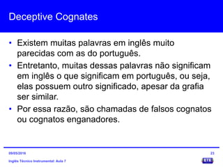Deceptive Cognates
• Existem muitas palavras em inglês muito
parecidas com as do português.
• Entretanto, muitas dessas palavras não significam
em inglês o que significam em português, ou seja,
elas possuem outro significado, apesar da grafia
ser similar.
• Por essa razão, são chamadas de falsos cognatos
ou cognatos enganadores.
Inglês Técnico Instrumental: Aula 7
2309/05/2016
 