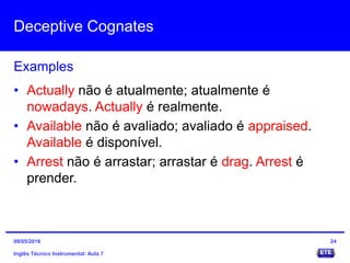 Deceptive Cognates
Inglês Técnico Instrumental: Aula 7
Examples
24
• Actually não é atualmente; atualmente é
nowadays. Actually é realmente.
• Available não é avaliado; avaliado é appraised.
Available é disponível.
• Arrest não é arrastar; arrastar é drag. Arrest é
prender.
09/05/2016
 