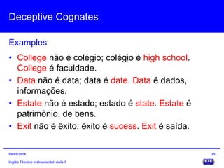 Deceptive Cognates
Inglês Técnico Instrumental: Aula 7
Examples
25
• College não é colégio; colégio é high school.
College é faculdade.
• Data não é data; data é date. Data é dados,
informações.
• Estate não é estado; estado é state. Estate é
patrimônio, de bens.
• Exit não é êxito; êxito é sucess. Exit é saída.
09/05/2016
 