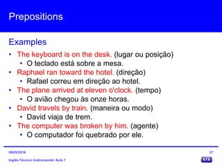Prepositions
Inglês Técnico Instrumental: Aula 7
Examples
27
• The keyboard is on the desk. (lugar ou posição)
• O teclado está sobre a mesa.
• Raphael ran toward the hotel. (direção)
• Rafael correu em direção ao hotel.
• The plane arrived at eleven o'clock. (tempo)
• O avião chegou às onze horas.
• David travels by train. (maneira ou modo)
• David viaja de trem.
• The computer was broken by him. (agente)
• O computador foi quebrado por ele.
09/05/2016
 