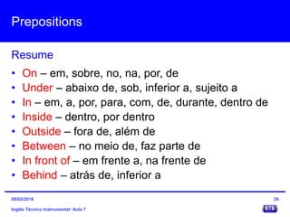 Prepositions
Inglês Técnico Instrumental: Aula 7
Resume
29
• On – em, sobre, no, na, por, de
• Under – abaixo de, sob, inferior a, sujeito a
• In – em, a, por, para, com, de, durante, dentro de
• Inside – dentro, por dentro
• Outside – fora de, além de
• Between – no meio de, faz parte de
• In front of – em frente a, na frente de
• Behind – atrás de, inferior a
09/05/2016
 