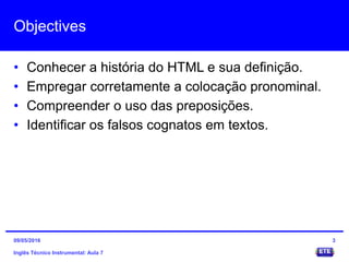Objectives
• Conhecer a história do HTML e sua definição.
• Empregar corretamente a colocação pronominal.
• Compreender o uso das preposições.
• Identificar os falsos cognatos em textos.
Inglês Técnico Instrumental: Aula 7
309/05/2016
 