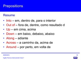 Prepositions
Inglês Técnico Instrumental: Aula 7
Resume
30
• Into – em, dentro de, para o interior
• Out of – fora de, dentre, como resultado d
• Up – em cima, acima
• Down – em baixo, debaixo, abaixo
• Along – adiante
• Across – a caminho da, acima de
• Around – por perto, em volta de
09/05/2016
 