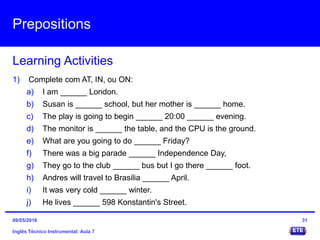 Prepositions
Inglês Técnico Instrumental: Aula 7
Learning Activities
31
1) Complete com AT, IN, ou ON:
a) I am ______ London.
b) Susan is ______ school, but her mother is ______ home.
c) The play is going to begin ______ 20:00 ______ evening.
d) The monitor is ______ the table, and the CPU is the ground.
e) What are you going to do ______ Friday?
f) There was a big parade ______ Independence Day,
g) They go to the club ______ bus but I go there ______ foot.
h) Andres will travel to Brasilia ______ April.
i) It was very cold ______ winter.
j) He lives ______ 598 Konstantin's Street.
09/05/2016
 