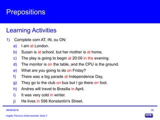 Prepositions
Inglês Técnico Instrumental: Aula 7
Learning Activities
32
1) Complete com AT, IN, ou ON:
a) I am at London.
b) Susan is at school, but her mother is at home.
c) The play is going to begin at 20:00 in the evening.
d) The monitor is on the table, and the CPU is the ground.
e) What are you going to do on Friday?
f) There was a big parade at Independence Day,
g) They go to the club on bus but I go there on foot.
h) Andres will travel to Brasilia in April.
i) It was very cold in winter.
j) He lives in 598 Konstantin's Street.
09/05/2016
 