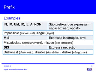 Prefix
Inglês Técnico Instrumental: Aula 7
Examples
5
IN, IM, UM, IR, IL, A, NON São prefixos que expressam
negação: não, oposto.
Impossible (impossível), illegal (ilegal)
MIS Expressa incorreção, erro.
Miscalculate (calcular errado), misuse (uso impróprio)
DIS Expressa negação
Dishonest (desonesto), disable (desabilitar), dislike (não gostar)
09/05/2016
 