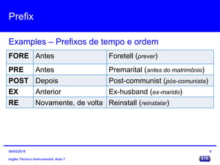 Prefix
Inglês Técnico Instrumental: Aula 7
Examples – Prefixos de tempo e ordem
8
FORE Antes Foretell (prever)
PRE Antes Premarital (antes do matrimônio)
POST Depois Post-communist (pós-comunista)
EX Anterior Ex-husband (ex-marido)
RE Novamente, de volta Reinstall (reinstalar)
09/05/2016
 