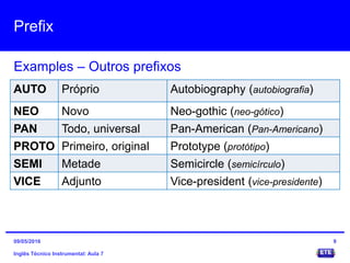 Prefix
Inglês Técnico Instrumental: Aula 7
Examples – Outros prefixos
9
AUTO Próprio Autobiography (autobiografia)
NEO Novo Neo-gothic (neo-gótico)
PAN Todo, universal Pan-American (Pan-Americano)
PROTO Primeiro, original Prototype (protótipo)
SEMI Metade Semicircle (semicírculo)
VICE Adjunto Vice-president (vice-presidente)
09/05/2016
 