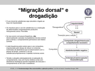 UNIFESSP
A
““Migração dorsal” eMigração dorsal” e
drogadiçãodrogadição
● O uso inicial de substâncias seja voluntário e ligado ao
traço de impulsividade
● Os impulsos para o uso de substâncias ou a realização
de determinados comportamentos produzem
reforçamento sensu Thorndike
●
Se isso ocorre com pouca frequência, não
desencadeando cascatas neuroplásticas da área ventral
para a dorsal, o comportamento permanece sob relativo
controle
● A alta frequência pode evoluir para o uso compulsivo,
impulsionado pelo desejo de reduzir os sintomas
incômodos de abstinência que se desenvolvem com o
passar do tempo, conforme o uso de
substância/comportamento é repetido inúmeras vezes
● Tensão e ativação antecipadamente à realização do
comportamento, mas com humor disfórico (mas sem
abstinência fisiológica) quando impedidos de executar o
comportamento ou de usar a substância
STAHL, S. M. Psicofarmacologia: Base neurocientifica e aplicações práticas. 2.ed. Rio de Janeiro: Guanabara Koogan, 2006
 