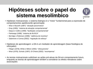 UNIFESSP
A
Hipóteses sobre o papel doHipóteses sobre o papel do
sistema mesolímbicosistema mesolímbico
●
Hipóteses motivacionais: o sistema Daérgico é o “motor” fundamental para a expressão de
comportamentos apetitivos/de aproximação
– Wise e Bozarth (1987): “ativação psicomotora”
– Gray (1995): “sistema de ativação comportamental”
– Depue e Collins (1999): “facilitação comportamental”
– Panksepp (1998): “sistema de BUSCA”
– Berridge e Robinson (1998): “saliência de incentivo”
– Salamone e Correa (2002); “regulação do esforço”
● Hipóteses de aprendizagem: a DA é um mediador de aprendizagem (base fisiológica do
reforçador)
– Fibiger (1978); White e Milner (1992): “reforçamento”
– Wise (1978); Schultz (1997). Di Chiara (2002): “recompensa”
●
As teorias motivacionais sublinham as ações pró-ativas da DA em comportamento futuro,
enquanto as teorias de aprendizagem tendem a considerar os efeitos retroativos sobre
associações
 