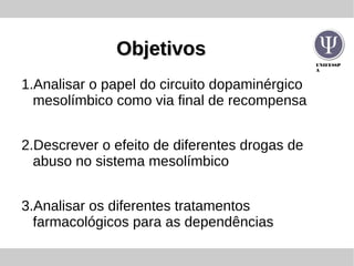 UNIFESSP
A
ObjetivosObjetivos
1.Analisar o papel do circuito dopaminérgico
mesolímbico como via final de recompensa
2.Descrever o efeito de diferentes drogas de
abuso no sistema mesolímbico
3.Analisar os diferentes tratamentos
farmacológicos para as dependências
 