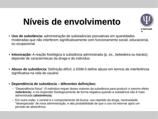 UNIFESSP
A
Níveis de envolvimentoNíveis de envolvimento
● Uso de substância: administração de substaâncias psicoativas em quantidades
moderadas que não interferem significativamente com funcionamento social, educacional,
ou ocupacional.
● Intoxicação: A reação fisiológica à substância administrada (p. ex., bebedeira ou barato);
depende de características da droga e do indivíduo
● Abuso de substância: Definição difícil; o DSM-5 define abuso em termos de interferência
significativa na vida do usuário
● Dependência de substância – diferentes definições:
– “Dependência física”: O indivíduo requer doses maiores da substância para produzir o mesmo efeito
(tolerância), e irá responder fisiologicamente de forma negativa quando a substância não é mais
administrada (abstinência)
– Em outra visão, o central é o comportamento de busca: uso repetido da droga, necessidade
“desesperada” de nova administração, e alta probabilidade de que o uso irá retornar após um
período de abstinência
 