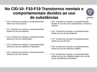 UNIFESSP
A
No CID-10: F10-F19 Transtornos mentais eNo CID-10: F10-F19 Transtornos mentais e
comportamentais devidos ao usocomportamentais devidos ao uso
de substânciasde substâncias
● F10: Transtornos mentais e comportamentais
devido ao uso de álcool
● F11: Transtornos mentais e comportamentais
devido ao uso de opiáceos
● F12: Transtornos mentais e comportamentais
devido ao uso de canabinóides
● F13: Transtornos mentais e comportamentais
devido ao uso de sedativos e hipnóticos
● F14: Transtornos mentais e comportamentais
devido ao uso da cocaína
● F15: Transtornos mentais e comportamentais
devido ao uso de outros estimulantes, inclusive a
cafeína
● F16: Transtornos mentais e comportamentais
devido ao uso de alucinógenos
● F17: Transtornos mentais e comportamentais
devido ao uso de fumo
● F18: Transtornos mentais e comportamentais
devido ao uso de solventes voláteis
● F19: Transtornos mentais e comportamentais
devido ao uso de múltiplas drogas e ao uso de
outras substâncias psicoativas
 