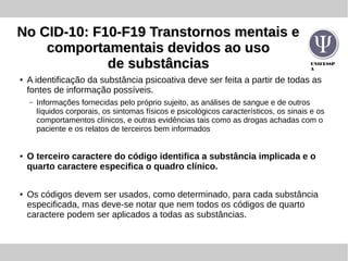 UNIFESSP
A
No CID-10: F10-F19 Transtornos mentais eNo CID-10: F10-F19 Transtornos mentais e
comportamentais devidos ao usocomportamentais devidos ao uso
de substânciasde substâncias
●
A identificação da substância psicoativa deve ser feita a partir de todas as
fontes de informação possíveis.
– Informações fornecidas pelo próprio sujeito, as análises de sangue e de outros
líquidos corporais, os sintomas físicos e psicológicos característicos, os sinais e os
comportamentos clínicos, e outras evidências tais como as drogas achadas com o
paciente e os relatos de terceiros bem informados
● O terceiro caractere do código identifica a substância implicada e o
quarto caractere especifica o quadro clínico.
●
Os códigos devem ser usados, como determinado, para cada substância
especificada, mas deve-se notar que nem todos os códigos de quarto
caractere podem ser aplicados a todas as substâncias.
 