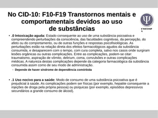UNIFESSP
A
No CID-10: F10-F19 Transtornos mentais eNo CID-10: F10-F19 Transtornos mentais e
comportamentais devidos ao usocomportamentais devidos ao uso
de substânciasde substâncias
●
.0 Intoxicação aguda: Estado consequente ao uso de uma substância psicoativa e
compreendendo perturbações da consciência, das faculdades cognitivas, da percepção, do
afeto ou do comportamento, ou de outras funções e respostas psicofisiológicas. As
perturbações estão na relação direta dos efeitos farmacológicos agudos da substância
consumida, e desaparecem com o tempo, com cura completa, salvo nos casos onde surgiram
lesões orgânicas ou outras complicações. Entre as complicações, podem-se citar:
traumatismo, aspiração de vômito, delirium, coma, convulsões e outras complicações
médicas. A natureza destas complicações depende da categoria farmacológica da substância
consumida assim como de seu modo de administração.
– Depende de haver síndrome de dependência comórbida
●
.1 Uso nocivo para a saúde: Modo de consumo de uma substância psicoativa que é
prejudicial à saúde. As complicações podem ser físicas (por exemplo, hepatite consequente a
injeções de droga pela própria pessoa) ou psíquicas (por exemplo, episódios depressivos
secundários a grande consumo de álcool).
 
