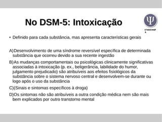 UNIFESSP
A
No DSM-5: IntoxicaçãoNo DSM-5: Intoxicação
● Definido para cada substância, mas apresenta características gerais
A)Desenvolvimento de uma síndrome reversível específica de determinada
substância que ocorreu devido a sua recente ingestão
B)As mudanças comportamentais ou psicológicas clinicamente significativas
associadas à intoxicação (p. ex., beligerância, labilidade do humor,
julgamento prejudicado) são atribuíveis aos efeitos fisiológicos da
substância sobre o sistema nervoso central e desenvolvem-se durante ou
logo após o uso da substância
C)(Sinais e sintomas específicos à droga)
D)Os sintomas não são atribuíveis a outra condição médica nem são mais
bem explicados por outro transtorno mental
 