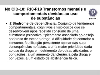 UNIFESSP
A
No CID-10: F10-F19 Transtornos mentais eNo CID-10: F10-F19 Transtornos mentais e
comportamentais devidos ao usocomportamentais devidos ao uso
de substânciasde substâncias
● .2 Síndrome de dependência: Conjunto de fenômenos
comportamentais, cognitivos e fisiológicos que se
desenvolvem após repetido consumo de uma
substância psicoativa, tipicamente associado ao desejo
poderoso de tomar a droga, à dificuldade de controlar o
consumo, à utilização persistente apesar das suas
consequências nefastas, a uma maior prioridade dada
ao uso da droga em detrimento de outras atividades e
obrigações, a um aumento da tolerância pela droga e
por vezes, a um estado de abstinência física.
 