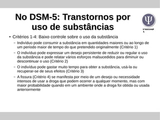 UNIFESSP
A
No DSM-5: Transtornos porNo DSM-5: Transtornos por
uso de substânciasuso de substâncias
● Critérios 1-4: Baixo controle sobre o uso da substância
– Indivíduo pode consumir a substância em quantidades maiores ou ao longo de
um período maior de tempo do que pretendido originalmente (Critério 1)
– O indivíduo pode expressar um desejo persistente de reduzir ou regular o uso
da substância e pode relatar vários esforços malsucedidos para diminuir ou
descontinuar o uso (Critério 2)
– O indivíduo pode gastar muito tempo para obter a substância, usá-la ou
recuperar-se de seus efeitos (Critério 3)
– A fissura (Critério 4) se manifesta por meio de um desejo ou necessidade
intensos de usar a droga que podem ocorrer a qualquer momento, mas com
maior probabilidade quando em um ambiente onde a droga foi obtida ou usada
anteriormente
 