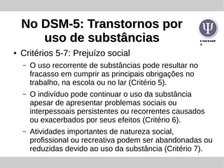 UNIFESSP
A
No DSM-5: Transtornos porNo DSM-5: Transtornos por
uso de substânciasuso de substâncias
● Critérios 5-7: Prejuízo social
– O uso recorrente de substâncias pode resultar no
fracasso em cumprir as principais obrigações no
trabalho, na escola ou no lar (Critério 5).
– O indivíduo pode continuar o uso da substância
apesar de apresentar problemas sociais ou
interpessoais persistentes ou recorrentes causados
ou exacerbados por seus efeitos (Critério 6).
– Atividades importantes de natureza social,
profissional ou recreativa podem ser abandonadas ou
reduzidas devido ao uso da substância (Critério 7).
 