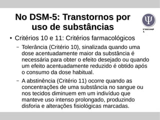 UNIFESSP
A
No DSM-5: Transtornos porNo DSM-5: Transtornos por
uso de substânciasuso de substâncias
● Critérios 10 e 11: Critérios farmacológicos
– Tolerância (Critério 10), sinalizada quando uma
dose acentuadamente maior da substância é
necessária para obter o efeito desejado ou quando
um efeito acentuadamente reduzido é obtido após
o consumo da dose habitual.
– A abstinência (Critério 11) ocorre quando as
concentrações de uma substância no sangue ou
nos tecidos diminuem em um indivíduo que
manteve uso intenso prolongado, produzindo
disforia e alterações fisiológicas marcadas.
 