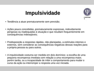 UNIFESSP
A
ImpulsividadeImpulsividade
● Tendência a atuar prematuramente sem previsão;
● Ações pouco concebidas, prematuramente expressas, indevidamente
perigosas ou inadequadas à situação e que resultam frequentemente em
consequências indesejáveis;
● Predisposição a respostas rápidas, não planejadas, a estímulos internos e
externos, sem considerar as consequências negativas dessas reações para
a própria pessoa ou para outros.
● A impulsividade costuma ser medida em dois domínios: a escolha de uma
pequena recompensa imediata com relação a uma recompensa maior,
porém tardia, ou a incapacidade de inibir o comportamento para mudar o
curso da ação ou interromper a resposta uma vez iniciada.
 
