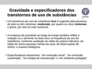 UNIFESSP
A
Gravidade e especificadores dosGravidade e especificadores dos
transtornos de uso de substânciastranstornos de uso de substâncias
●
Um transtorno por uso de substância leve é sugerido pela presença
de dois ou três sintomas; moderado, por quatro ou cinco sintomas;
e grave, por seis ou mais sintomas.
●
A mudança da gravidade ao longo do tempo também reflete a
redução ou o aumento na dose e/ou na frequência do uso da
substância, conforme avaliação do relato do próprio indivíduo, do
relato de outras pessoas cientes do caso, de observações do
clínico, e exames biológicos
●
Especificadores disponíveis: “em remissão inicial”, “em remissão
sustentada”, “em terapia de manutenção” e “em ambiente protegido”
 