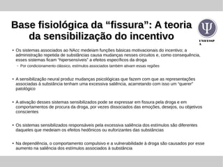 UNIFESSP
A
Base fisiológica da “fissura”: A teoriaBase fisiológica da “fissura”: A teoria
da sensibilização do incentivoda sensibilização do incentivo
● Os sistemas associados ao NAcc medeiam funções básicas motivacionais do incentivo; a
administração repetida de substâncias causa mudanças nesses circuitos e, como consequência,
esses sistemas ficam “hipersensíveis” a efeitos específicos da droga
– Por condicionamento clássico, estímulos associados também ativam essas regiões
●
A sensibilização neural produz mudanças psicológicas que fazem com que as representações
associadas à substância tenham uma excessiva saliência, acarretando com isso um “querer”
patológico
●
A ativação desses sistemas sensibilizados pode se expressar em fissura pela droga e em
comportamentos de procura da droga, por vezes dissociados das emoções, desejos, ou objetivos
conscientes
●
Os sistemas sensibilizados responsáveis pela excessiva saliência dos estímulos são diferentes
daqueles que medeiam os efeitos hedônicos ou euforizantes das substâncias
● Na dependência, o comportamento compulsivo e a vulnerabilidade à droga são causados por esse
aumento na saliência dos estímulos associados à substância
 