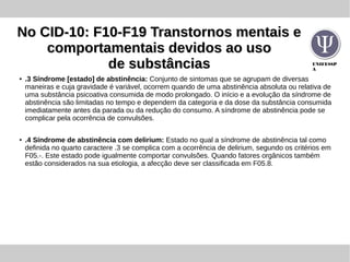UNIFESSP
A
No CID-10: F10-F19 Transtornos mentais eNo CID-10: F10-F19 Transtornos mentais e
comportamentais devidos ao usocomportamentais devidos ao uso
de substânciasde substâncias
●
.3 Síndrome [estado] de abstinência: Conjunto de sintomas que se agrupam de diversas
maneiras e cuja gravidade é variável, ocorrem quando de uma abstinência absoluta ou relativa de
uma substância psicoativa consumida de modo prolongado. O início e a evolução da síndrome de
abstinência são limitadas no tempo e dependem da categoria e da dose da substância consumida
imediatamente antes da parada ou da redução do consumo. A síndrome de abstinência pode se
complicar pela ocorrência de convulsões.
●
.4 Síndrome de abstinência com delirium: Estado no qual a síndrome de abstinência tal como
definida no quarto caractere .3 se complica com a ocorrência de delirium, segundo os critérios em
F05.-. Este estado pode igualmente comportar convulsões. Quando fatores orgânicos também
estão considerados na sua etiologia, a afecção deve ser classificada em F05.8.
 
