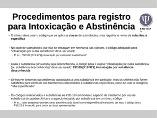 UNIFESSP
A
Procedimentos para registroProcedimentos para registro
para Intoxicação e Abstinênciapara Intoxicação e Abstinência
● O clínico deve usar o código que se aplica à classe de substâncias, mas registrar o nome da substância
específica
●
No caso de substâncias que não se encaixam em nenhuma das classes, o código adequado para
“intoxicação por outra substância” deve ser usado
– P. ex., “292.89 [F19.929] intoxicação por esteroide anabolizante”
● Caso a substância consumida seja desconhecida, o código para a classe “intoxicação por outra substância
(ou substância desconhecida)” deve ser usado: 292.89 [F19.929] intoxicação por substância
desconhecida
● Se houver sintomas ou problemas associados a uma substância em particular, mas os critérios não forem
satisfeitos para nenhum dos transtornos relacionados a substâncias específicas, pode-se usar a categoria
“não especificado”
● Os códigos relacionados a substâncias na CID-10 combinam o aspecto de transtorno por uso de
substância do quadro clínico e o aspecto induzido por substância em um único código
– P. ex.: caso estejam presentes tanto abstinência de álcool como dependência/transtorno por uso, o código único
F10.23 é fornecido para cobrir as duas apresentações
 