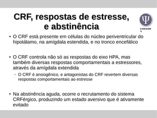 UNIFESSP
A
CRF, respostas de estresse,CRF, respostas de estresse,
e abstinênciae abstinência
● O CRF está presente em células do núcleo periventricular do
hipotálamo, na amígdala estendida, e no tronco encefálico
● O CRF controla não só as respostas do eixo HPA, mas
também diversas respostas comportamentais a estressores,
através da amígdala extendida
– O CRF é ansiogênico, e antagonistas do CRF revertem diversas
respostas comportamentais ao estresse
● Na abstinência aguda, ocorre o recrutamento do sistema
CRFérgico, produzindo um estado aversivo que é ativamente
evitado
 