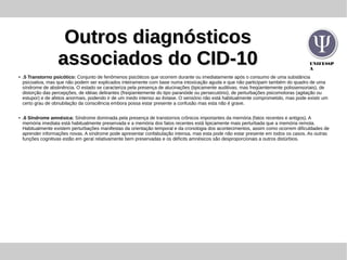 UNIFESSP
A
Outros diagnósticosOutros diagnósticos
associados do CID-10associados do CID-10
● .5 Transtorno psicótico: Conjunto de fenômenos psicóticos que ocorrem durante ou imediatamente após o consumo de uma substância
psicoativa, mas que não podem ser explicados inteiramente com base numa intoxicação aguda e que não participam também do quadro de uma
síndrome de abstinência. O estado se caracteriza pela presença de alucinações (tipicamente auditivas, mas freqüentemente polissensoriais), de
distorção das percepções, de idéias delirantes (freqüentemente do tipo paranóide ou persecutório), de perturbações psicomotoras (agitação ou
estupor) e de afetos anormais, podendo ir de um medo intenso ao êxtase. O sensório não está habitualmente comprometido, mas pode existir um
certo grau de obnubilação da consciência embora possa estar presente a confusão mas esta não é grave.
● .6 Síndrome amnésica: Síndrome dominada pela presença de transtornos crônicos importantes da memória (fatos recentes e antigos). A
memória imediata está habitualmente preservada e a memória dos fatos recentes está tipicamente mais perturbada que a memória remota.
Habitualmente existem perturbações manifestas da orientação temporal e da cronologia dos acontecimentos, assim como ocorrem dificuldades de
aprender informações novas. A síndrome pode apresentar confabulação intensa, mas esta pode não estar presente em todos os casos. As outras
funções cognitivas estão em geral relativamente bem preservadas e os déficits amnésicos são desproporcionais a outros distúrbios.
 