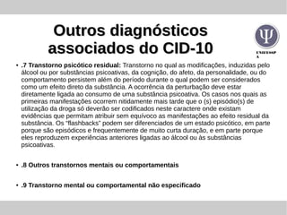 UNIFESSP
A
Outros diagnósticosOutros diagnósticos
associados do CID-10associados do CID-10
● .7 Transtorno psicótico residual: Transtorno no qual as modificações, induzidas pelo
álcool ou por substâncias psicoativas, da cognição, do afeto, da personalidade, ou do
comportamento persistem além do período durante o qual podem ser considerados
como um efeito direto da substância. A ocorrência da perturbação deve estar
diretamente ligada ao consumo de uma substância psicoativa. Os casos nos quais as
primeiras manifestações ocorrem nitidamente mais tarde que o (s) episódio(s) de
utilização da droga só deverão ser codificados neste caractere onde existam
evidências que permitam atribuir sem equívoco as manifestações ao efeito residual da
substância. Os “flashbacks” podem ser diferenciados de um estado psicótico, em parte
porque são episódicos e frequentemente de muito curta duração, e em parte porque
eles reproduzem experiências anteriores ligadas ao álcool ou às substâncias
psicoativas.
● .8 Outros transtornos mentais ou comportamentais
● .9 Transtorno mental ou comportamental não especificado
 