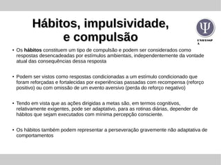UNIFESSP
A
Hábitos, impulsividade,Hábitos, impulsividade,
e compulsãoe compulsão
● Os hábitos constituem um tipo de compulsão e podem ser considerados como
respostas desencadeadas por estímulos ambientais, independentemente da vontade
atual das consequências dessa resposta
● Podem ser vistos como respostas condicionadas a um estímulo condicionado que
foram reforçadas e fortalecidas por experiências passadas com recompensa (reforço
positivo) ou com omissão de um evento aversivo (perda do reforço negativo)
● Tendo em vista que as ações dirigidas a metas são, em termos cognitivos,
relativamente exigentes, pode ser adaptativo, para as rotinas diárias, depender de
hábitos que sejam executados com mínima percepção consciente.
● Os hábitos também podem representar a perseveração gravemente não adaptativa de
comportamentos
 