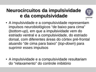 UNIFESSP
A
Neurocircuitos da impulsividadeNeurocircuitos da impulsividade
e da compulsividadee da compulsividade
● A impulsividade e a compulsividade representam
impulsos neurobiológicos “de baixo para cima”
(bottom-up), em que a impulsividade vem do
estriado ventral e a compulsividade, do estriado
dorsal, com diferentes áreas do córtex pré-frontal
atuando “de cima para baixo” (top-down) para
suprimir esses impulsos
● A impulsividade e a compulsividade resultariam
do “relaxamento” do controle inibitório
 