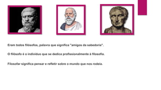 Eram todos filósofos, palavra que significa "amigos da sabedoria".
O filósofo é o indivíduo que se dedica profissionalmente à filosofia.
Filosofar significa pensar e refletir sobre o mundo que nos rodeia.
 