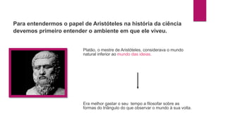 Platão, o mestre de Aristóteles, considerava o mundo
natural inferior ao mundo das ideias.
Era melhor gastar o seu tempo a filosofar sobre as
formas do triângulo do que observar o mundo à sua volta.
Para entendermos o papel de Aristóteles na história da ciência
devemos primeiro entender o ambiente em que ele viveu.
 