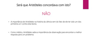 Será que Aristóteles concordava com isto?
NÃO
• A importância de Aristóteles na história da ciência vem do fato de ele ter sido um dos
primeiros a ir contra esta teoria.
• Como médico, Aristóteles sabia a importância da observação para encontrar a melhor
resposta para um problema.
 
