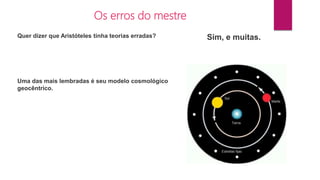 Os erros do mestre
Quer dizer que Aristóteles tinha teorias erradas? Sim, e muitas.
Uma das mais lembradas é seu modelo cosmológico
geocêntrico.
 