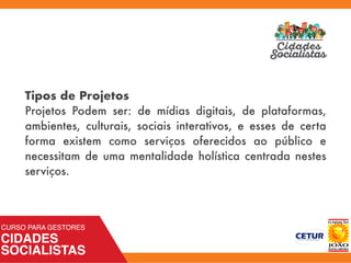 Tipos de Projetos
Projetos Podem ser: de mídias digitais, de plataformas,
ambientes, culturais, sociais interativos, e esses de certa
forma existem como serviços oferecidos ao público e
necessitam de uma mentalidade holística centrada nestes
serviços.
 