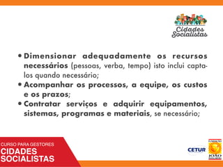 •Dimensionar adequadamente  os recursos
necessários (pessoas, verba, tempo) isto inclui capta-
los quando necessário;
•Acompanhar os processos, a equipe, os custos
e os prazos;
•Contratar serviços e adquirir equipamentos,
sistemas, programas e materiais, se necessário;
 