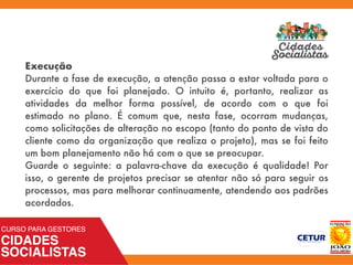 Execução
Durante a fase de execução, a atenção passa a estar voltada para o
exercício do que foi planejado. O intuito é, portanto, realizar as
atividades da melhor forma possível, de acordo com o que foi
estimado no plano. É comum que, nesta fase, ocorram mudanças,
como solicitações de alteração no escopo (tanto do ponto de vista do
cliente como da organização que realiza o projeto), mas se foi feito
um bom planejamento não há com o que se preocupar.
Guarde o seguinte: a palavra-chave da execução é qualidade! Por
isso, o gerente de projetos precisar se atentar não só para seguir os
processos, mas para melhorar continuamente, atendendo aos padrões
acordados.
 