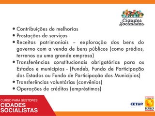•Contribuições de melhorias
•Prestações de serviços
•Receitas patrimoniais – exploração dos bens do
governo com a venda de bens públicos (como prédios,
terrenos ou uma grande empresa)
•Transferências constitucionais obrigatórias para os
Estados e municípios - (Fundeb, Fundo de Participação
dos Estados ou Fundo de Participação dos Municípios)
•Transferências voluntárias (convênios)
•Operações de créditos (empréstimos)
 