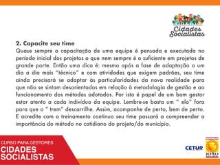 2. Capacite seu time
Quase sempre a capacitação de uma equipe é pensada e executada no
período inicial dos projetos o que nem sempre é o suﬁciente em projetos de
grande porte. Então uma dica é: mesmo após a fase de adaptação a um
dia a dia mais “técnico” e com atividades que exigem padrões, seu time
ainda precisará se adaptar às particularidades da nova realidade para
que não se sintam desorientados em relação à metodologia de gestão e ao
funcionamento dos métodos adotados. Por isto é papel de um bom gestor
estar atento a cada indivíduo da equipe. Lembre-se basta um “ elo” fora
para que o “ trem” descarrilhe. Assim, acompanhe de perto, bem de perto.
E acredite com o treinamento continuo seu time passará a compreender a
importância do método no cotidiano do projeto/do município.
 