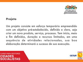 Projeto
Um projeto consiste em esforço temporário empreendido
com um objetivo pré-estabelecido, deﬁnido e claro, seja
criar um novo produto, serviço, processo. Tem início, meio
e ﬁm deﬁnidos, duração e recursos limitados, em uma
sequência de atividades relacionadas, sua boa
elaboração determinará o sucesso de sua execução.
 