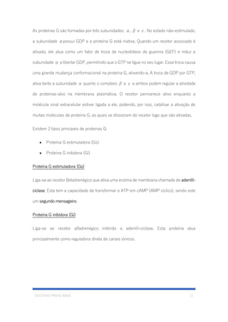 GUSTAVO PINHO MAIA 11
As proteínas G são formadas por três subunidades: α, β e γ. No estado não-estimulado,
a subunidade αpossui GDP e a proteína G está inativa. Quando um recetor associado é
ativado, ele atua como um fator de troca de nucleotídeos de guanina (GEF) e induz a
subunidade α a libertar GDP, permitindo que o GTP se ligue no seu lugar. Essa troca causa
uma grande mudança conformacional na proteína G, ativando-a. A troca de GDP por GTP,
ativa tanto a subunidade α quanto o complexo β e γ e ambos podem regular a atividade
de proteínas-alvo na membrana plasmática. O recetor permanece ativo enquanto a
molécula sinal extracelular estiver ligada a ele, podendo, por isso, catalisar a ativação de
muitas moléculas de proteína G, as quais se dissociam do recetor logo que são ativadas.
Existem 2 tipos principais de proteínas G:
• Proteína G estimuladora (Gs)
• Proteína G inibidora (Gi)
Proteína G estimuladora (Gs)
Liga-se ao recetor Betadrenégico que ativa uma enzima de membrana chamada de adenilil-
ciclase. Esta tem a capacidade de transformar o ATP em cAMP (AMP cíclico), sendo este
um segundo mensageiro.
Proteína G inibidora (Gi)
Liga-se ao recetor alfadrenégico inibindo a adenilil-ciclase. Esta proteína atua
principalmente como reguladora direta de canais iónicos.
 