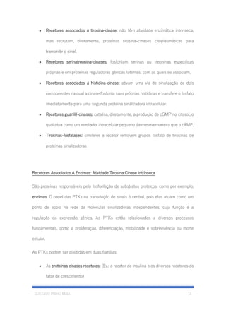 GUSTAVO PINHO MAIA 14
• Recetores associados á tirosina-cinase: não têm atividade enzimática intrínseca,
mas recrutam, diretamente, proteínas tirosina-cinases citoplasmáticas para
transmitir o sinal.
• Recetores serinatreonina-cinases: fosforilam serinas ou treoninas especificas
próprias e em proteínas reguladoras gênicas latentes, com as quais se associam.
• Recetores associados á histidina-cinase: ativam uma via de sinalização de dois
componentes na qual a cinase fosforila suas próprias histidinas e transfere o fosfato
imediatamente para uma segunda proteína sinalizadora intracelular.
• Recetores guanilil-cinases: catalisa, diretamente, a produção de cGMP no citosol, o
qual atua como um mediador intracelular pequeno da mesma maneira que o cAMP.
• Tirosinas-fosfatases: similares a recetor removem grupos fosfato de tirosinas de
proteínas sinalizadoras
Recetores Associados A Enzimas: Atividade Tirosina Cinase Intrínseca
São proteínas responsáveis pela fosforilação de substratos proteicos, como por exemplo,
enzimas. O papel das PTKs na transdução de sinais é central, pois elas atuam como um
ponto de apoio na rede de moléculas sinalizadoras independentes, cuja função é a
regulação da expressão gênica. As PTKs estão relacionadas a diversos processos
fundamentais, como a proliferação, diferenciação, mobilidade e sobrevivência ou morte
celular.
As PTKs podem ser divididas em duas famílias:
• As proteínas cinases recetoras: (Ex.: o recetor de insulina e os diversos recetores do
fator de crescimento)
 