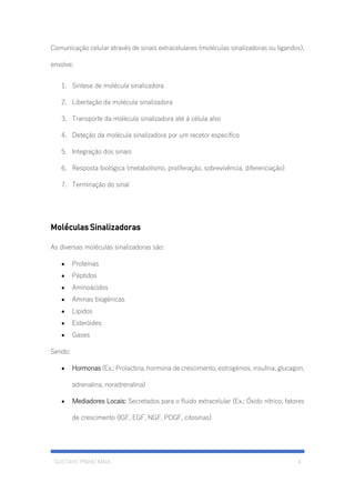GUSTAVO PINHO MAIA 4
Comunicação celular através de sinais extracelulares (moléculas sinalizadoras ou ligandos),
envolve:
1. Síntese de molécula sinalizadora
2. Libertação da molécula sinalizadora
3. Transporte da molécula sinalizadora até á célula alvo
4. Deteção da molécula sinalizadora por um recetor especifico
5. Integração dos sinais
6. Resposta biológica (metabolismo, proliferação, sobrevivência, diferenciação)
7. Terminação do sinal
Moléculas Sinalizadoras
As diversas moléculas sinalizadoras são:
• Proteínas
• Péptidos
• Aminoácidos
• Aminas biogénicas
• Lípidos
• Esteróides
• Gases
Sendo:
• Hormonas (Ex.: Prolactina, hormona de crescimento, estrogénios, insulina, glucagon,
adrenalina, noradrenalina)
• Mediadores Locais: Secretados para o fluido extracelular (Ex.: Óxido nítrico, fatores
de crescimento (IGF, EGF, NGF, PDGF, citosinas)
 
